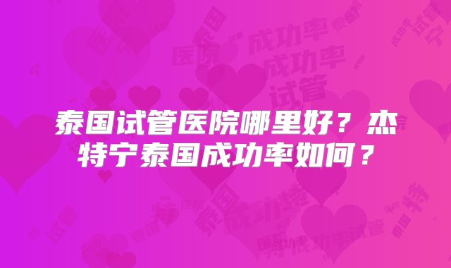 泰国试管医院哪里好？杰特宁泰国成功率如何？