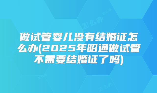 做试管婴儿没有结婚证怎么办(2025年昭通做试管不需要结婚证了吗)