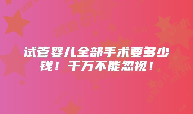 试管婴儿全部手术要多少钱！千万不能忽视！