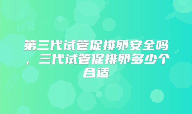 第三代试管促排卵安全吗,三代试管促排卵多少个合适
