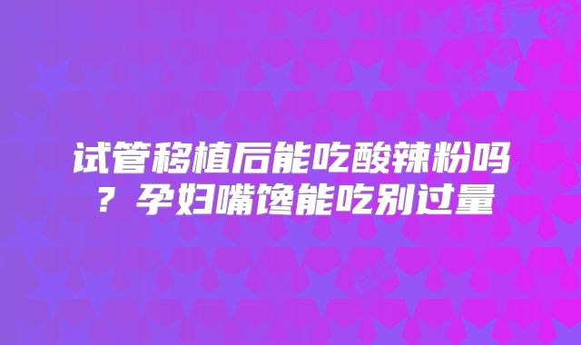 试管移植后能吃酸辣粉吗?孕妇嘴馋能吃别过量