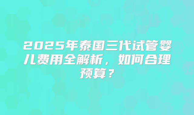 2025年泰国三代试管婴儿费用全解析，如何合理预算？