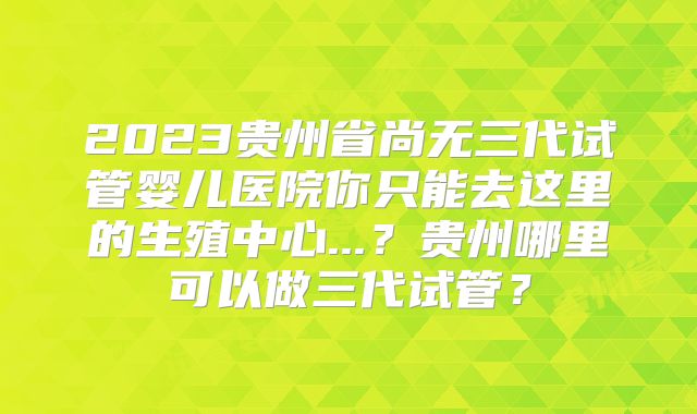 2023贵州省尚无三代试管婴儿医院你只能去这里的生殖中心...?贵州哪里可以做三代试管?