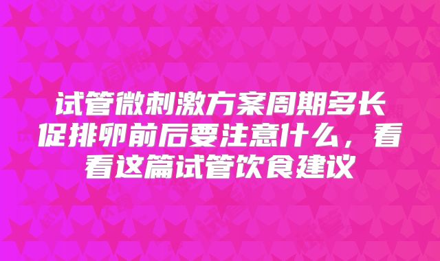 试管微刺激方案周期多长促排卵前后要注意什么，看看这篇试管饮食建议