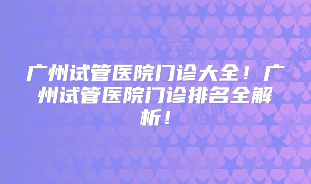 广州试管医院门诊大全！广州试管医院门诊排名全解析！