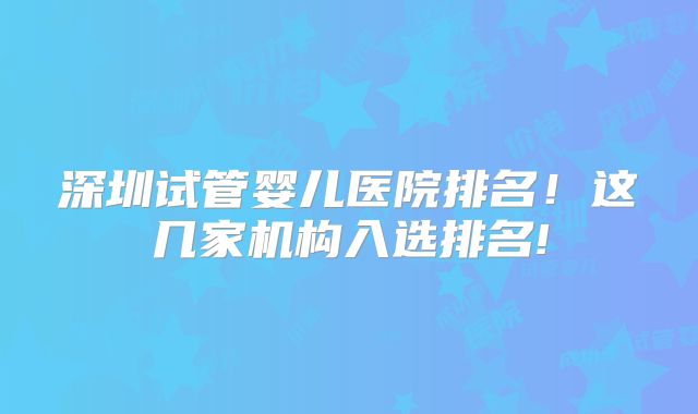 深圳试管婴儿医院排名！这几家机构入选排名!