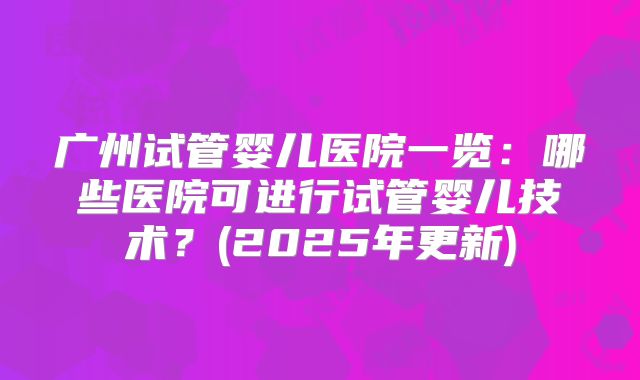 广州试管婴儿医院一览：哪些医院可进行试管婴儿技术？(2025年更新)