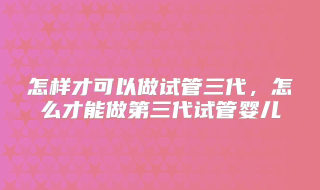 怎样才可以做试管三代,怎么才能做第三代试管婴儿
