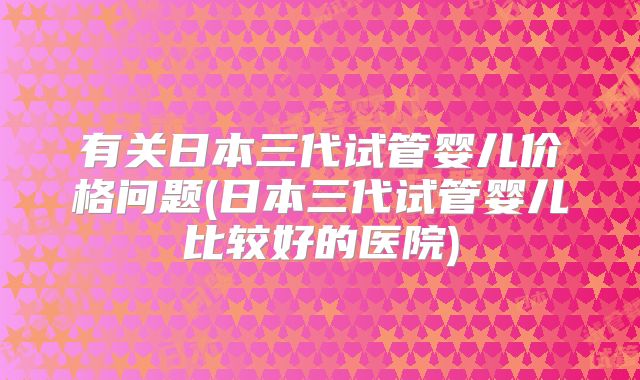 有关日本三代试管婴儿价格问题(日本三代试管婴儿比较好的医院)