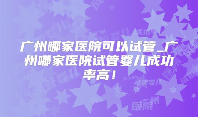 广州哪家医院可以试管_广州哪家医院试管婴儿成功率高!