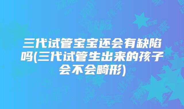三代试管宝宝还会有缺陷吗(三代试管生出来的孩子会不会畸形)