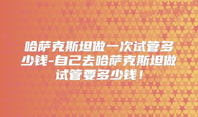 哈萨克斯坦做一次试管多少钱-自己去哈萨克斯坦做试管要多少钱!