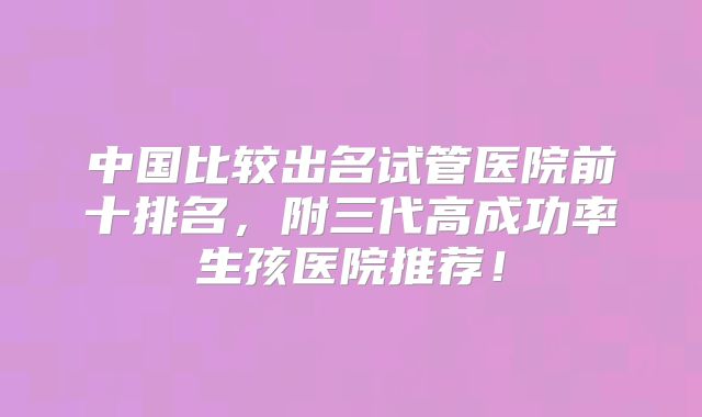中国比较出名试管医院前十排名，附三代高成功率生孩医院推荐！