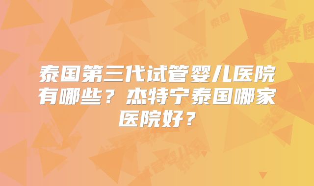 泰国第三代试管婴儿医院有哪些？杰特宁泰国哪家医院好？