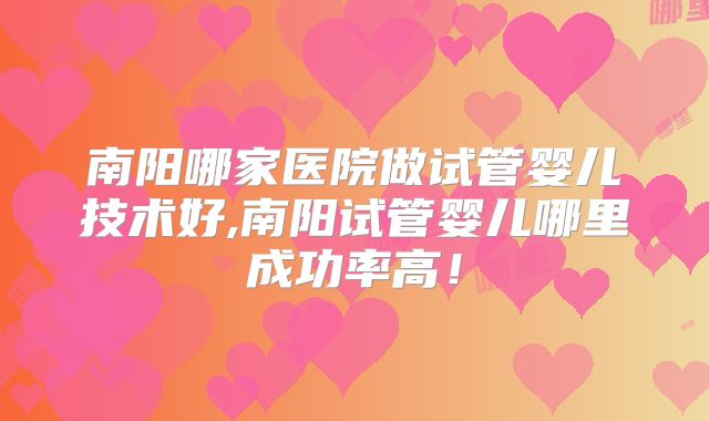 南阳哪家医院做试管婴儿技术好,南阳试管婴儿哪里成功率高！