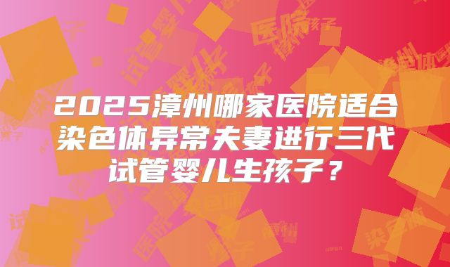 2025漳州哪家医院适合染色体异常夫妻进行三代试管婴儿生孩子？