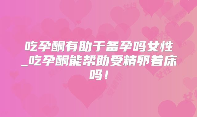 吃孕酮有助于备孕吗女性_吃孕酮能帮助受精卵着床吗!