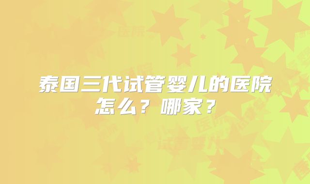 泰国三代试管婴儿的医院怎么？哪家？