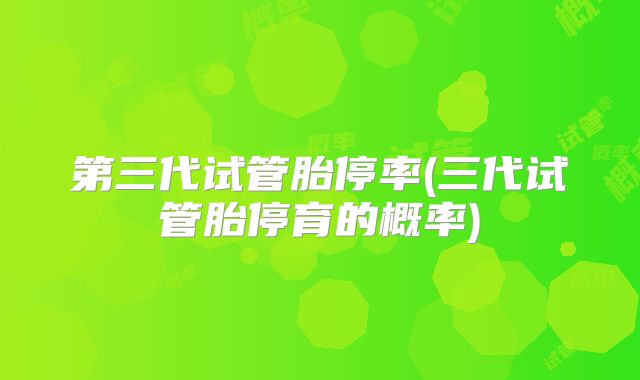 第三代试管胎停率(三代试管胎停育的概率)
