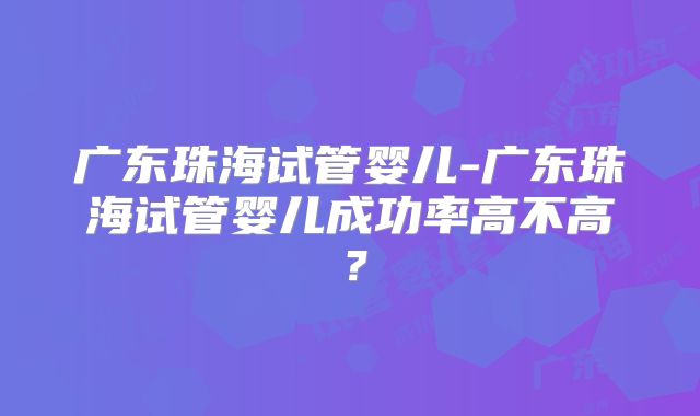 广东珠海试管婴儿-广东珠海试管婴儿成功率高不高?