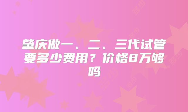 肇庆做一、二、三代试管要多少费用？价格8万够吗