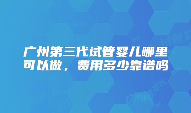 广州第三代试管婴儿哪里可以做，费用多少靠谱吗