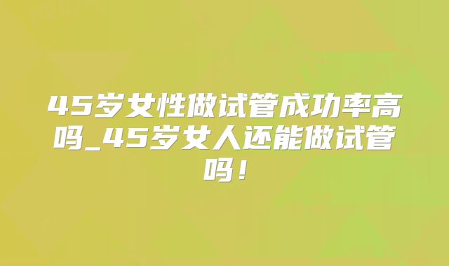 45岁女性做试管成功率高吗_45岁女人还能做试管吗！