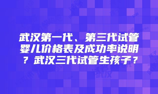 武汉第一代、第三代试管婴儿价格表及成功率说明？武汉三代试管生孩子？