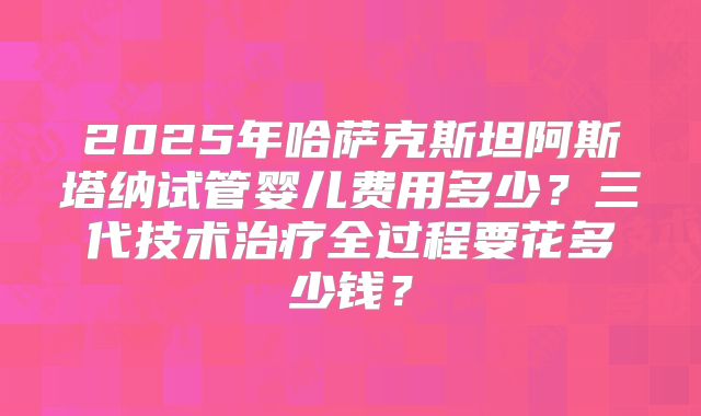 2025年哈萨克斯坦阿斯塔纳试管婴儿费用多少？三代技术治疗全过程要花多少钱？