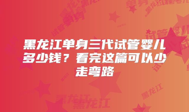 黑龙江单身三代试管婴儿多少钱？看完这篇可以少走弯路