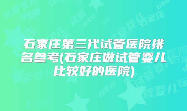 石家庄第三代试管医院排名参考(石家庄做试管婴儿比较好的医院)