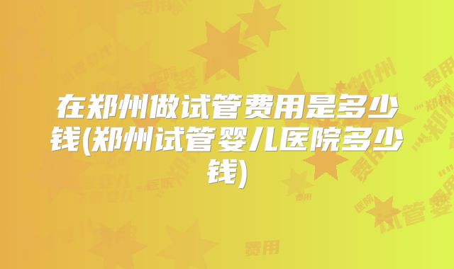 在郑州做试管费用是多少钱(郑州试管婴儿医院多少钱)