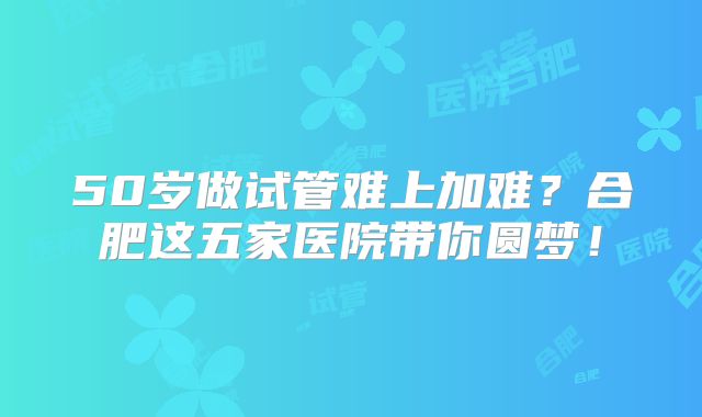 50岁做试管难上加难?合肥这五家医院带你圆梦!