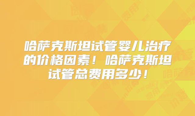 哈萨克斯坦试管婴儿治疗的价格因素！哈萨克斯坦试管总费用多少！