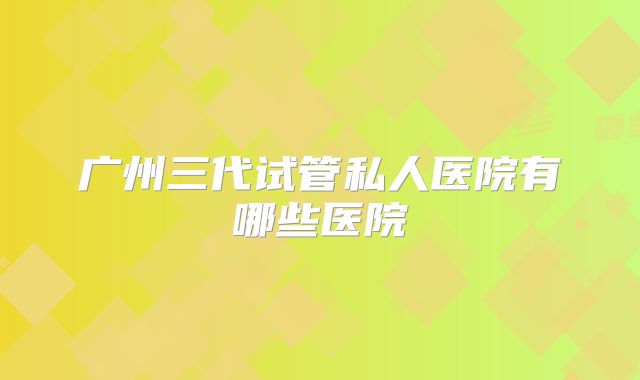 广州三代试管私人医院有哪些医院
