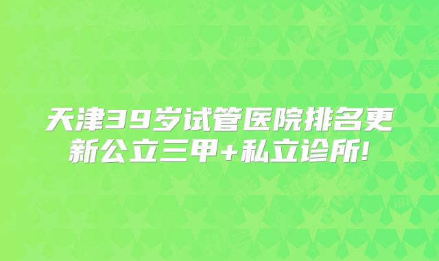 天津39岁试管医院排名更新公立三甲+私立诊所!