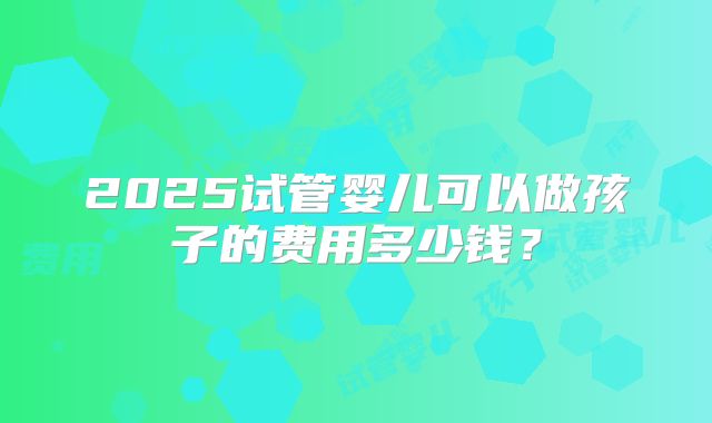 2025试管婴儿可以做孩子的费用多少钱？