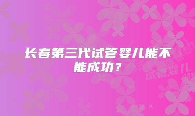 长春第三代试管婴儿能不能成功？