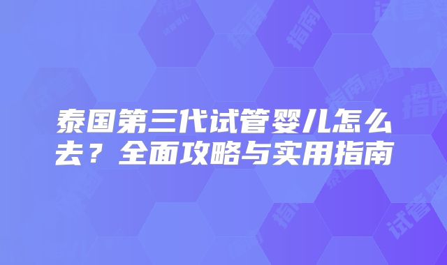 泰国第三代试管婴儿怎么去？全面攻略与实用指南
