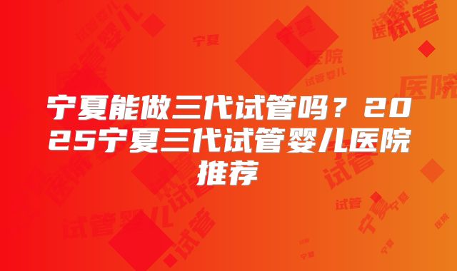 宁夏能做三代试管吗?2025宁夏三代试管婴儿医院推荐