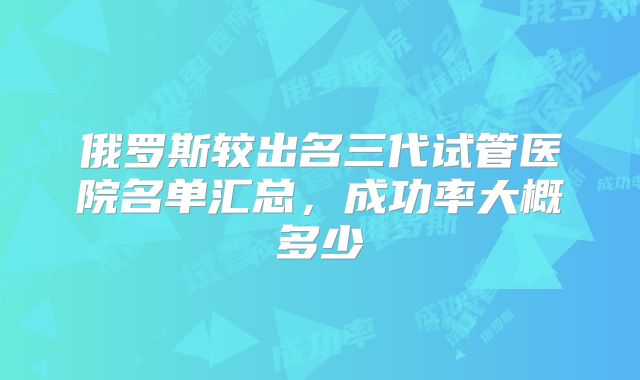 俄罗斯较出名三代试管医院名单汇总,成功率大概多少