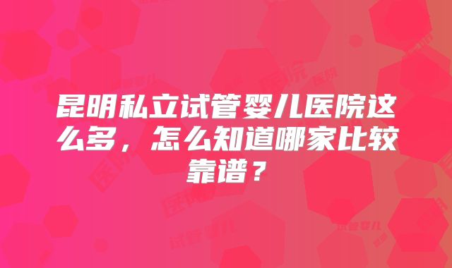 昆明私立试管婴儿医院这么多,怎么知道哪家比较靠谱?