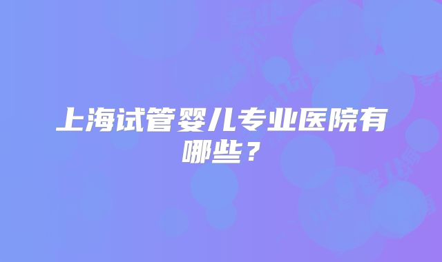 上海试管婴儿专业医院有哪些?