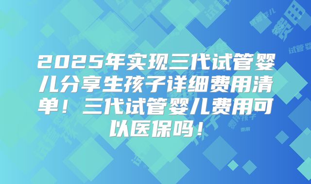 2025年实现三代试管婴儿分享生孩子详细费用清单！三代试管婴儿费用可以医保吗！