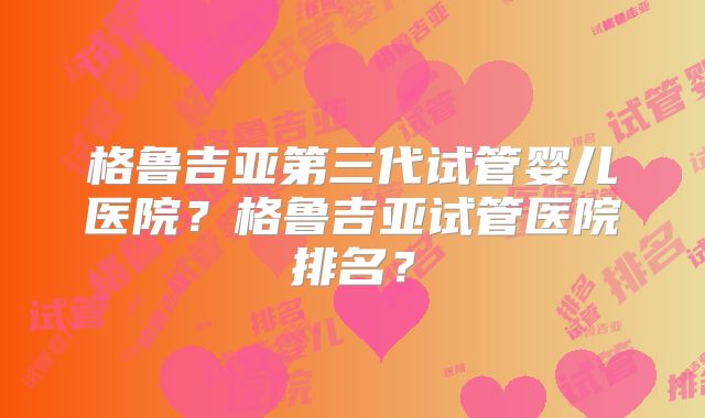 格鲁吉亚第三代试管婴儿医院？格鲁吉亚试管医院排名？