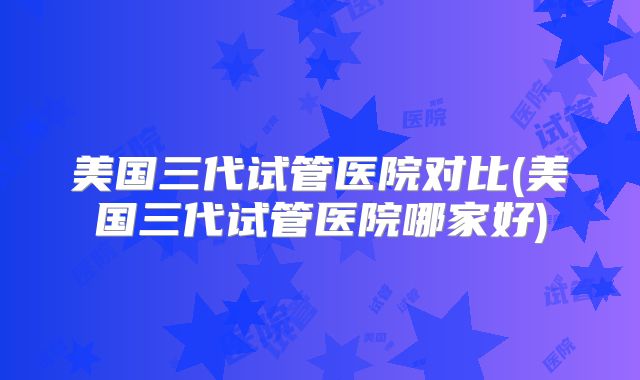 美国三代试管医院对比(美国三代试管医院哪家好)