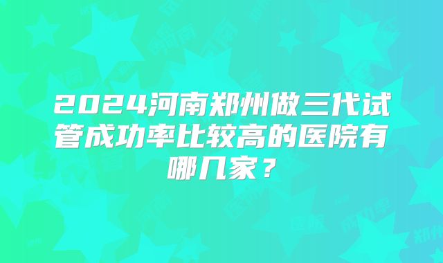 2024河南郑州做三代试管成功率比较高的医院有哪几家？