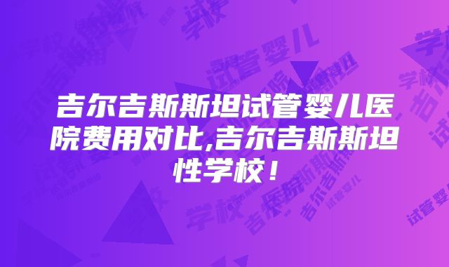 吉尔吉斯斯坦试管婴儿医院费用对比,吉尔吉斯斯坦性学校！