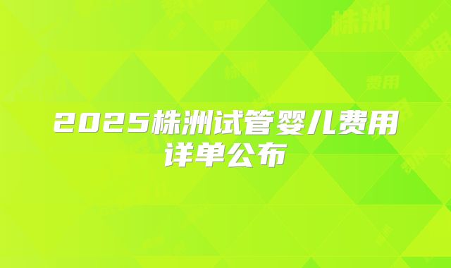 2025株洲试管婴儿费用详单公布