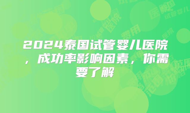 2024泰国试管婴儿医院,成功率影响因素,你需要了解